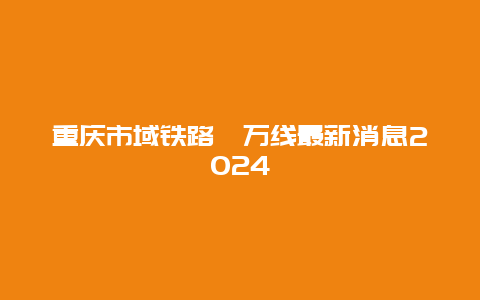 重庆市域铁路綦万线最新消息2024