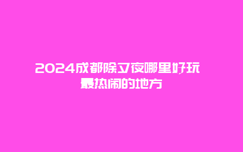 2024成都除夕夜哪里好玩 最热闹的地方