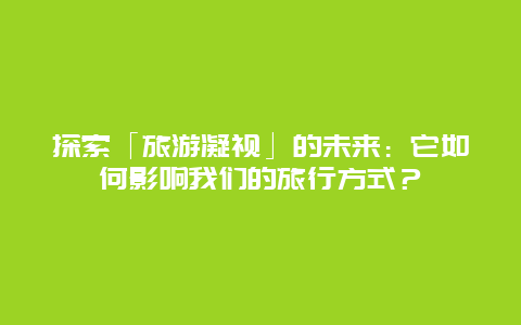 探索「旅游凝视」的未来：它如何影响我们的旅行方式？