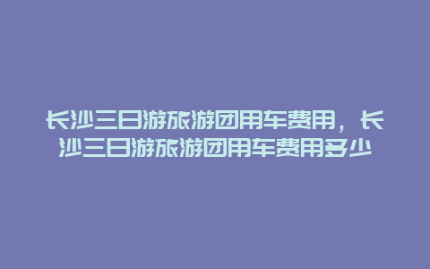 长沙三日游旅游团用车费用，长沙三日游旅游团用车费用多少