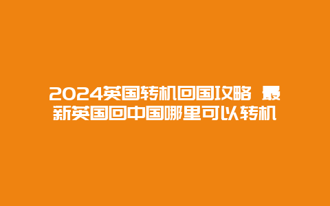 2024英国转机回国攻略 最新英国回中国哪里可以转机