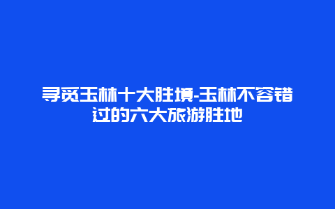 寻觅玉林十大胜境-玉林不容错过的六大旅游胜地