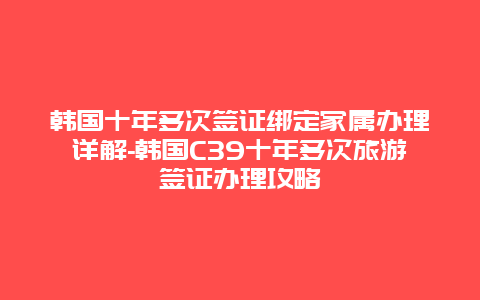 韩国十年多次签证绑定家属办理详解-韩国C39十年多次旅游签证办理攻略