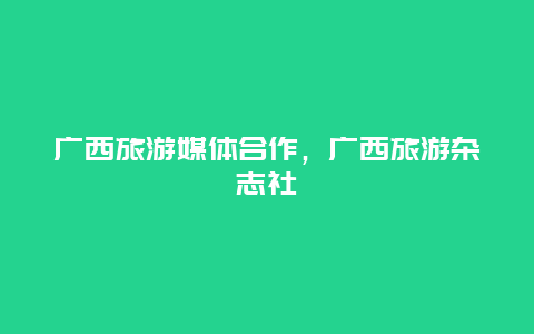 广西旅游媒体合作，广西旅游杂志社