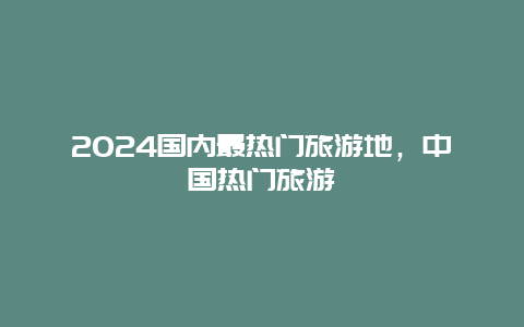 2024国内最热门旅游地，中国热门旅游