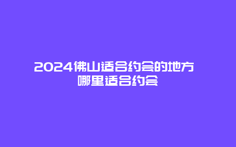 2024佛山适合约会的地方 哪里适合约会