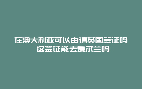 在澳大利亚可以申请英国签证吗 这签证能去爱尔兰吗