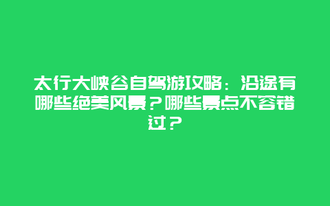 太行大峡谷自驾游攻略：沿途有哪些绝美风景？哪些景点不容错过？