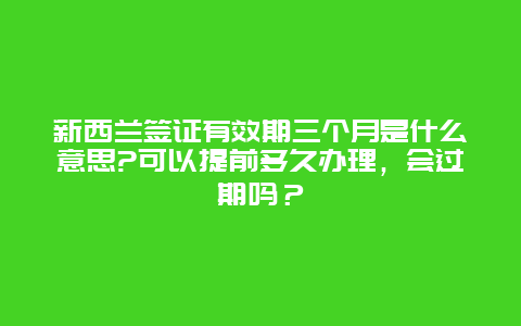 新西兰签证有效期三个月是什么意思?可以提前多久办理，会过期吗？