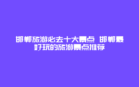 邯郸旅游必去十大景点 邯郸最好玩的旅游景点推荐