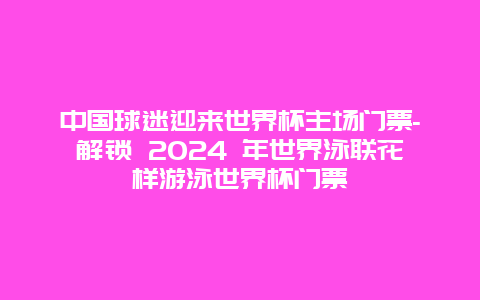 中国球迷迎来世界杯主场门票-解锁 2024 年世界泳联花样游泳世界杯门票