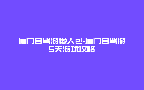 厦门自驾游懒人包-厦门自驾游5天游玩攻略