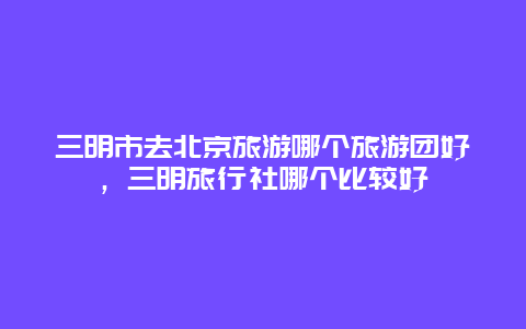 三明市去北京旅游哪个旅游团好，三明旅行社哪个比较好