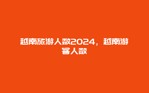 越南旅游人数2024，越南游客人数