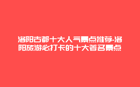 洛阳古都十大人气景点推荐-洛阳旅游必打卡的十大著名景点