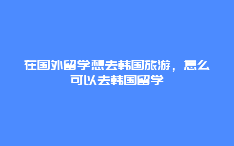 在国外留学想去韩国旅游，怎么可以去韩国留学