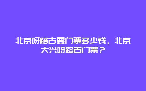 北京呀路古要门票多少钱，北京大兴呀路古门票？