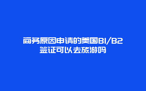 商务原因申请的美国B1/B2签证可以去旅游吗