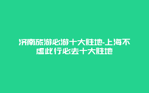 济南旅游必游十大胜地-上海不虚此行必去十大胜地