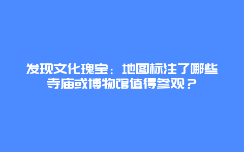 发现文化瑰宝：地图标注了哪些寺庙或博物馆值得参观？