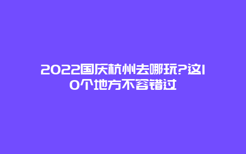 2022国庆杭州去哪玩?这10个地方不容错过