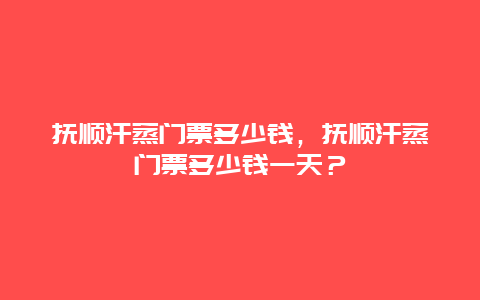 抚顺汗蒸门票多少钱，抚顺汗蒸门票多少钱一天？