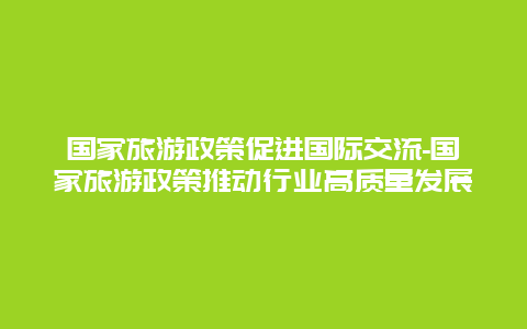 国家旅游政策促进国际交流-国家旅游政策推动行业高质量发展