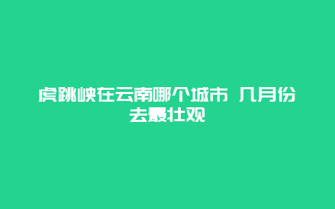 虎跳峡在云南哪个城市 几月份去最壮观