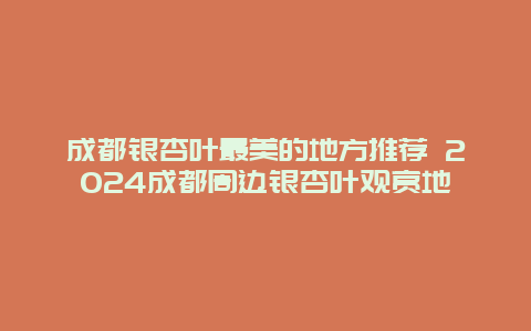 成都银杏叶最美的地方推荐 2024成都周边银杏叶观赏地