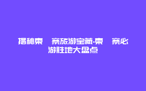 揭秘柬埔寨旅游宝藏-柬埔寨必游胜地大盘点