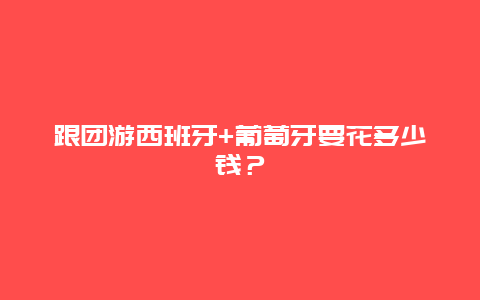 跟团游西班牙+葡萄牙要花多少钱？