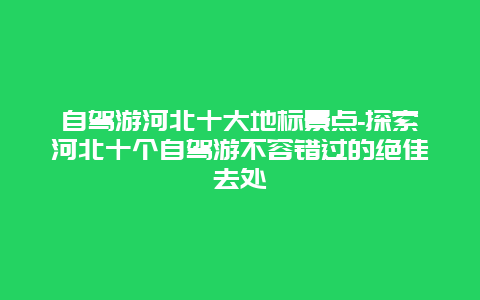 自驾游河北十大地标景点-探索河北十个自驾游不容错过的绝佳去处