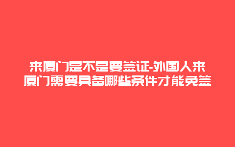 来厦门是不是要签证-外国人来厦门需要具备哪些条件才能免签