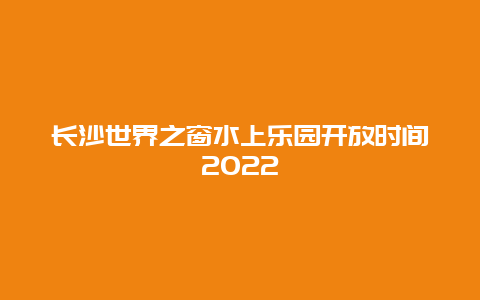 长沙世界之窗水上乐园开放时间2022