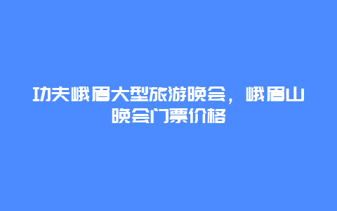 功夫峨眉大型旅游晚会，峨眉山晚会门票价格