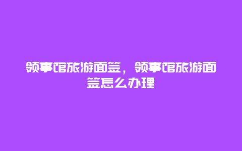 领事馆旅游面签，领事馆旅游面签怎么办理