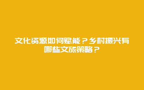 文化资源如何赋能？乡村振兴有哪些文旅策略？