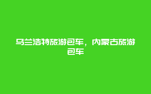 乌兰浩特旅游包车，内蒙古旅游包车