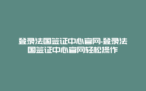 登录法国签证中心官网-登录法国签证中心官网轻松操作