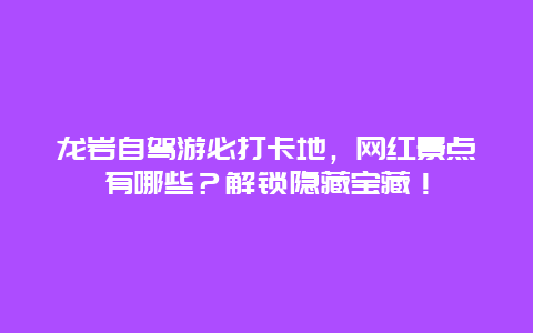 龙岩自驾游必打卡地，网红景点有哪些？解锁隐藏宝藏！