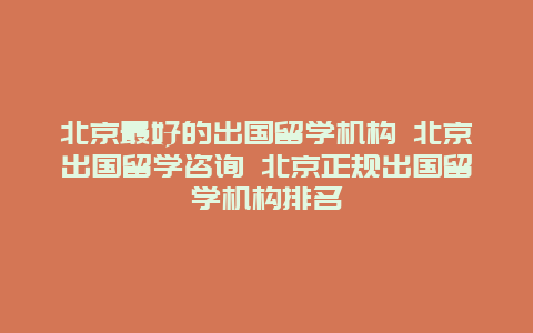 北京最好的出国留学机构 北京出国留学咨询 北京正规出国留学机构排名