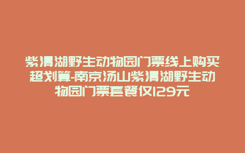 紫清湖野生动物园门票线上购买超划算-南京汤山紫清湖野生动物园门票套餐仅129元