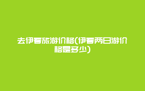 去伊春旅游价格(伊春两日游价格是多少)