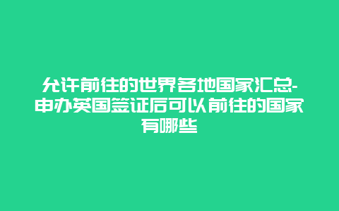 允许前往的世界各地国家汇总-申办英国签证后可以前往的国家有哪些