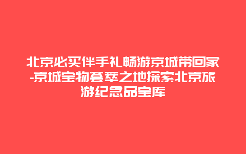 北京必买伴手礼畅游京城带回家-京城宝物荟萃之地探索北京旅游纪念品宝库