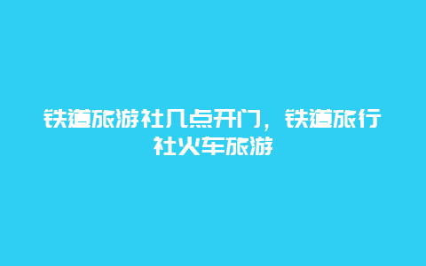 铁道旅游社几点开门，铁道旅行社火车旅游