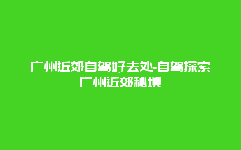 广州近郊自驾好去处-自驾探索广州近郊秘境