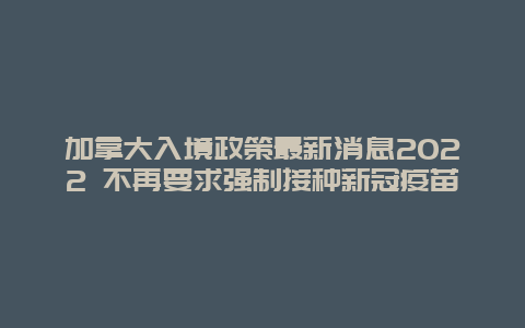 加拿大入境政策最新消息2022 不再要求强制接种新冠疫苗