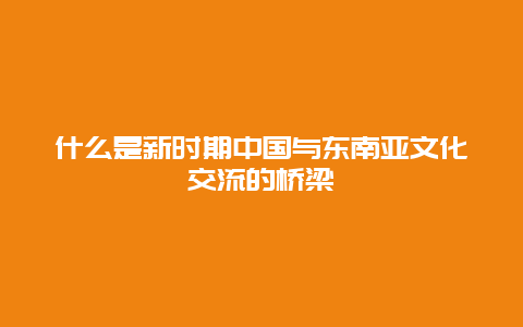 什么是新时期中国与东南亚文化交流的桥梁