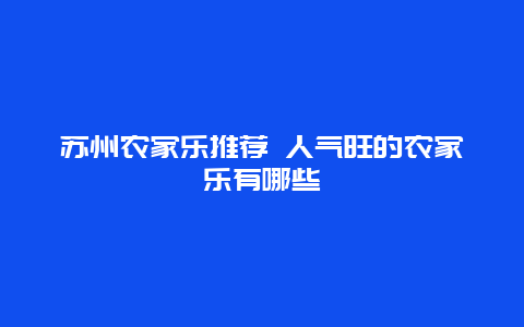 苏州农家乐推荐 人气旺的农家乐有哪些